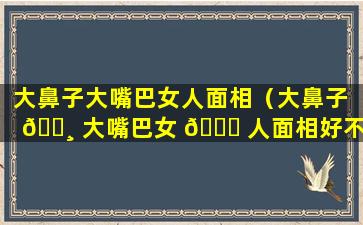 大鼻子大嘴巴女人面相（大鼻子 🕸 大嘴巴女 🐋 人面相好不好）